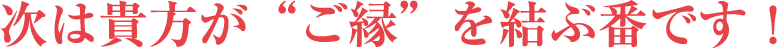 次は貴方が“ご縁”を結ぶ番です！