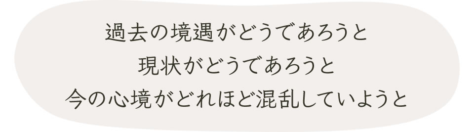 過去の境遇がどうであろうと現状がどうであろうと今の心境がどれほど混乱していようと