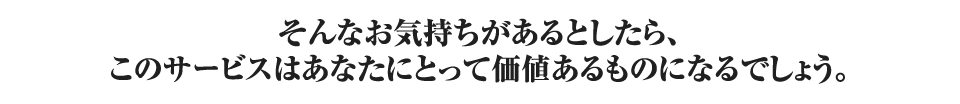 そんなお気持ちがあるとしたら、このサービスはあなたにとって価値あるものになるでしょう。