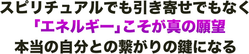 スピリチュアルでも引き寄せでもなく「エネルギー」こそが真の願望本当の自分との繋がりの鍵になる