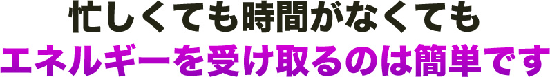 忙しくても時間がなくても エネルギーを受け取るのは簡単です